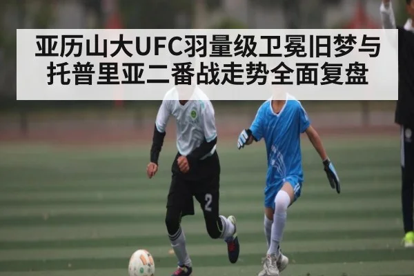 亚历山大UFC羽量级卫冕旧梦与托普里亚二番战走势全面复盘