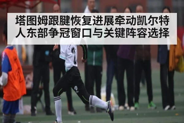 塔图姆跟腱恢复进展牵动凯尔特人东部争冠窗口与关键阵容选择