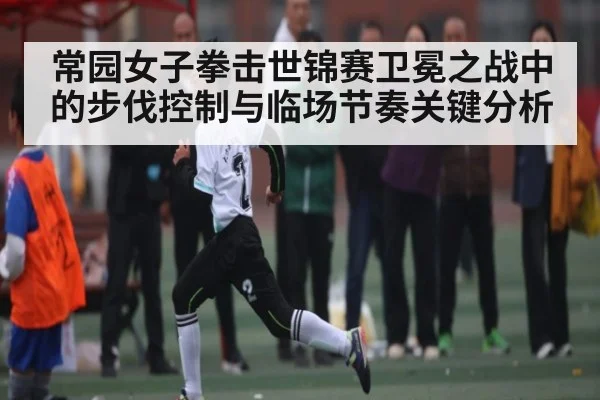 常园女子拳击世锦赛卫冕之战中的步伐控制与临场节奏关键分析